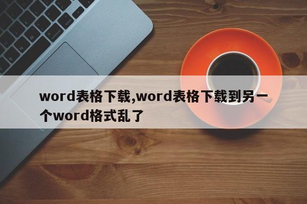 word表格下载,word表格下载到另一个word格式乱了